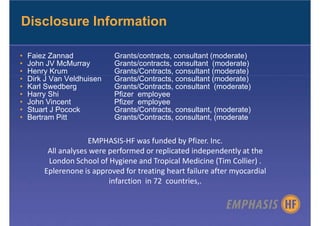 Disclosure Information

•   Faiez Zannad            Grants/contracts, consultant (moderate)
•   John JV McMurray        Grants/contracts, consultant (moderate)
•   Henry Krum              Grants/Contracts, consultant (moderate)
•   Dirk J Van Veldhuisen   Grants/Contracts, consultant (moderate)
•   Karl Swedberg           Grants/Contracts, consultant (moderate)
•   Harry Shi               Pfizer employee
•   John Vincent            Pfizer employee
•   Stuart J Pocock         Grants/Contracts, consultant, (moderate)
•   Bertram Pitt            Grants/Contracts, consultant, (moderate


                     EMPHASIS-HF was funded by Pfizer. Inc.
         All analyses were performed or replicated independently at the
         London School of Hygiene and Tropical Medicine (Tim Collier) .
        Eplerenone is approved for treating heart failure after myocardial
                           infarction in 72 countries,.
 
