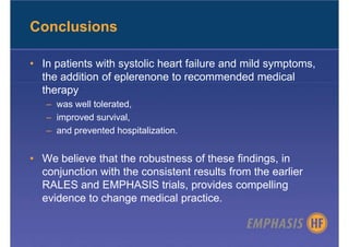 Conclusions

• In patients with systolic heart failure and mild symptoms,
  the addition of eplerenone to recommended medical
  therapy
   – was well tolerated,
   – improved survival,
   – and prevented hospitalization.


• We believe that the robustness of these findings, in
  conjunction with the consistent results from the earlier
  RALES and EMPHASIS trials, provides compelling
  evidence to change medical practice.
 