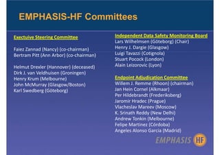 EMPHASIS-HF Committees

Exectuive Steering Committee             Independent Data Safety Monitoring Board
                                         Lars Wilhelmsen (Göteborg) (Chair)
Faiez Zannad (Nancy) (co-chairman)       Henry J. Dargie (Glasgow)
Bertram Pitt (Ann Arbor) (co-chairman)   Luigi Tavazzi (Cotignola)
                                         Stuart Pocock (London)
Helmut Drexler (Hannover) (deceased)     Alain Leizorovic (Lyon)
Dirk J. van Veldhuisen (Groningen)
Henry Krum (Melbourne)                   Endpoint Adjudication Committee
John McMurray (Glasgow/Boston)           Willem J. Remme (Rhoon) (chairman)
Karl Swedberg (Göteborg)                 Jan Hein Cornel (Alkmaar)
                                         Per Hildebrandt (Frederiksberg)
                                         Jaromir Hradec (Prague)
                                         Vlacheslav Mareev (Moscow)
                                         K. Srinath Reddy (New Delhi)
                                         Andrew Tonkin (Melbourne)
                                         Felipe Martinez (Córdoba)
                                         Angeles Alonso Garcia (Madrid)
 
