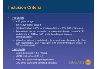 Inclusion Criteria

• Inclusion
   – > 55 years of age
   –  NYHA functional class II
   – Ejection fraction < 30% (or, if between 30% and 35%, QRS >130 msec)
   – Treated with the recommended or maximally tolerated dose of ACE
     inhibitor (or an ARB or both) and a beta-blocker (unless
     contraindicated).
   – within 6 months of hospitalization for a cardiovascular reason [or, if no
       such hospitalization, BNP > 250 pg/ml or Nt-pro-BNP >500 pg/ml (males) or
       750 pg/ml (females).]

• Exclusion
   –   Serum potassium > 5.0 mmol/L
   –   eGFR < 30 ml/min/1.73 m2
   –   Need for a potassium-sparing diuretic
   –   Any other significant comorbid condition.
 
