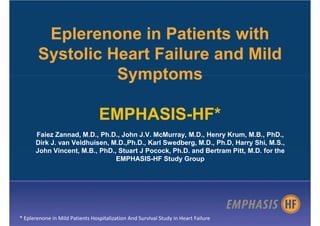 Eplerenone in Patients with
       Systolic Heart Failure and Mild
                 Symptoms

                                 EMPHASIS-HF*
      Faiez Zannad, M.D., Ph.D., John J.V. McMurray, M.D., Henry Krum, M.B., PhD.,
      Dirk J. van Veldhuisen, M.D.,Ph.D., Karl Swedberg, M.D., Ph.D, Harry Shi, M.S.,
      John Vincent, M.B., PhD., Stuart J Pocock, Ph.D. and Bertram Pitt, M.D. for the
                               EMPHASIS-HF Study Group




* Eplerenone in Mild Patients Hospitalization And SurvIval Study in Heart Failure
 