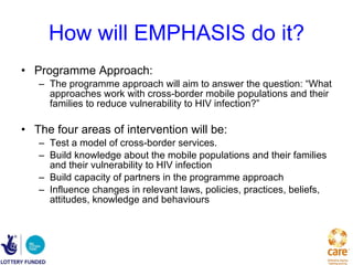 How will EMPHASIS do it? Programme Approach:  The programme approach will aim to answer the question: “What approaches work with cross-border mobile populations and their families to reduce vulnerability to HIV infection?”  The four areas of intervention will be: Test a model of cross-border services.  Build knowledge about the mobile populations and their families and their vulnerability to HIV infection  Build capacity of partners in the programme approach  Influence changes in relevant laws, policies, practices, beliefs, attitudes, knowledge and behaviours 