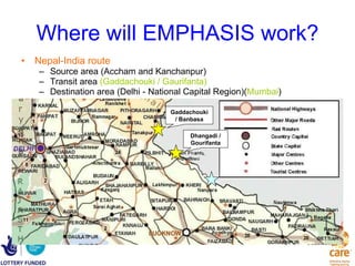 Where will EMPHASIS work? Nepal-India route Source area (Accham and Kanchanpur) Transit area  (Gaddachouki / Gaurifanta) Destination area (Delhi - National Capital Region)( Mumbai ) Gaddachouki / Banbasa Dhangadi / Gourifanta 