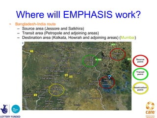 Where will EMPHASIS work? Bangladesh-India route Source area (Jessore and Satkhira) Transit area (Petropole and adjoining areas)  Destination area (Kolkata, Howrah and adjoining areas) ( Mumbai ) 