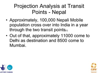 Projection Analysis at Transit Points - Nepal Approximately, 100,000 Nepali Mobile population cross over into India in a year through the two transit points [1]  Out of that, approximately 11000 come to Delhi as destination and 8500 come to Mumbai. 
