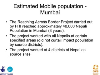 Estimated Mobile population - Mumbai The Reaching Across Border Project carried out by FHI reached approximately 40,000 Nepali Population in Mumbai (3 years). The project worked with all Nepalis at certain specified areas (did not curtail impact population by source districts).  The project worked at 4 districts of Nepal as source sites 