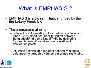 What is EMPHASIS ? EMPHASIS is a 5-year initiative funded by the Big Lottery Fund, UK The programme aims to  reduce the vulnerability of key mobile populations to HIV & AIDS along two mobility routes between Bangladesh/India and Nepal/India by delivering focused interventions at source, transit and destination points   influence national and regional policies relating to safe mobility through evidence generated regionally.  