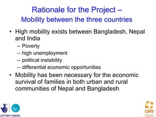 Rationale for the Project –  Mobility between the three countries   High mobility exists between Bangladesh, Nepal and India   Poverty high unemployment political instability differential economic opportunities  Mobility has been necessary for the economic survival of families in both urban and rural communities of Nepal and Bangladesh   