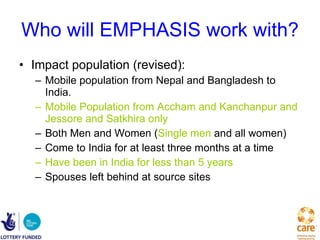 Who will EMPHASIS work with? Impact population (revised): Mobile population from Nepal and Bangladesh to India. Mobile Population from Accham and Kanchanpur and Jessore and Satkhira only Both Men and Women ( Single men  and all women) Come to India for at least three months at a time Have been in India for less than 5 years Spouses left behind at source sites 