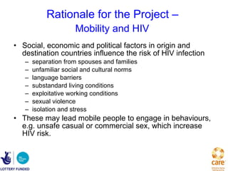 Rationale for the Project –  Mobility and HIV   Social, economic and political factors in origin and destination countries influence the risk of HIV infection separation from spouses and families unfamiliar social and cultural norms language barriers substandard living conditions exploitative working conditions sexual violence isolation and stress These may lead mobile people to engage in behaviours, e.g. unsafe casual or commercial sex, which increase HIV risk.  