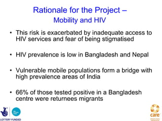 Rationale for the Project –  Mobility and HIV   This risk is exacerbated by inadequate access to HIV services and fear of being stigmatised   HIV prevalence is low in Bangladesh and Nepal Vulnerable mobile populations form a bridge with high prevalence areas of India 66% of those tested positive in a Bangladesh centre were returnees migrants 