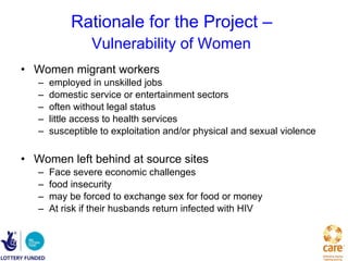 Rationale for the Project –  Vulnerability of Women   Women migrant workers  employed in unskilled jobs domestic service or entertainment sectors often without legal status little access to health services susceptible to exploitation and/or physical and sexual violence Women left behind at source sites Face severe economic challenges food insecurity may be forced to exchange sex for food or money At risk if their husbands return infected with HIV   