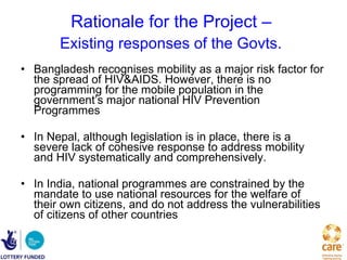 Rationale for the Project –  Existing responses of the Govts.   Bangladesh recognises mobility as a major risk factor for the spread of HIV&AIDS. However, there is no programming for the mobile population in the government’s major national HIV Prevention Programmes   In Nepal, although legislation is in place, there is a severe lack of cohesive response to address mobility and HIV systematically and comprehensively.  In India, national programmes are constrained by the mandate to use national resources for the welfare of their own citizens, and do not address the vulnerabilities of citizens of other countries  