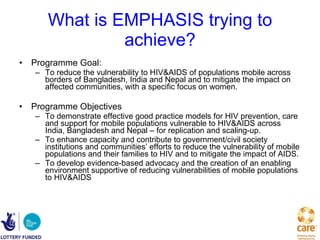 What is EMPHASIS trying to achieve? Programme Goal:  To reduce the vulnerability to HIV&AIDS of populations mobile across borders of Bangladesh, India and Nepal and to mitigate the impact on affected communities, with a specific focus on women. Programme Objectives  To demonstrate effective good practice models for HIV prevention, care and support for mobile populations vulnerable to HIV&AIDS across India, Bangladesh and Nepal – for replication and scaling-up. To enhance capacity and contribute to government/civil society institutions and communities’ efforts to reduce the vulnerability of mobile populations and their families to HIV and to mitigate the impact of AIDS. To develop evidence-based advocacy and the creation of an enabling environment supportive of reducing vulnerabilities of mobile populations to HIV&AIDS 