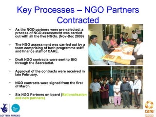 Key Processes – NGO Partners
              Contracted
•   As the NGO partners were pre-selected, a
    process of NGO assessment was carried
    out with all the five NGOs. (Nov-Dec 2009)

•   The NGO assessment was carried out by a
    team comprising of both programme staff
    and finance staff of CARE.

•   Draft NGO contracts were sent to BIG
    through the Secretariat.

•   Approval of the contracts were received in
    late February.

•   NGO contracts were signed from the first
    of March

•   Six NGO Partners on board (Rationalisation
    and new partners)
 