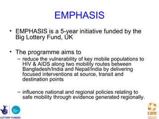 EMPHASIS
• EMPHASIS is a 5-year initiative funded by the
  Big Lottery Fund, UK

• The programme aims to
  – reduce the vulnerability of key mobile populations to
    HIV & AIDS along two mobility routes between
    Bangladesh/India and Nepal/India by delivering
    focused interventions at source, transit and
    destination points

  – influence national and regional policies relating to
    safe mobility through evidence generated regionally.
 