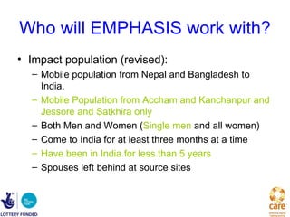 Who will EMPHASIS work with?
• Impact population (revised):
  – Mobile population from Nepal and Bangladesh to
    India.
  – Mobile Population from Accham and Kanchanpur and
    Jessore and Satkhira only
  – Both Men and Women (Single men and all women)
  – Come to India for at least three months at a time
  – Have been in India for less than 5 years
  – Spouses left behind at source sites
 