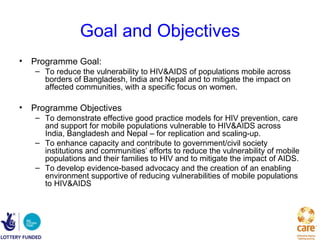 Goal and Objectives
• Programme Goal:
   – To reduce the vulnerability to HIV&AIDS of populations mobile across
     borders of Bangladesh, India and Nepal and to mitigate the impact on
     affected communities, with a specific focus on women.

• Programme Objectives
   – To demonstrate effective good practice models for HIV prevention, care
     and support for mobile populations vulnerable to HIV&AIDS across
     India, Bangladesh and Nepal – for replication and scaling-up.
   – To enhance capacity and contribute to government/civil society
     institutions and communities’ efforts to reduce the vulnerability of mobile
     populations and their families to HIV and to mitigate the impact of AIDS.
   – To develop evidence-based advocacy and the creation of an enabling
     environment supportive of reducing vulnerabilities of mobile populations
     to HIV&AIDS
 