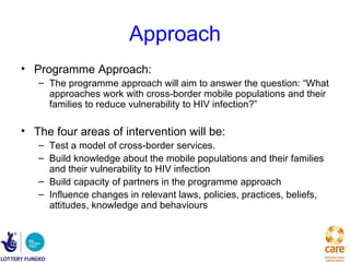 Approach
• Programme Approach:
   – The programme approach will aim to answer the question: “What
     approaches work with cross-border mobile populations and their
     families to reduce vulnerability to HIV infection?”

• The four areas of intervention will be:
   – Test a model of cross-border services.
   – Build knowledge about the mobile populations and their families
     and their vulnerability to HIV infection
   – Build capacity of partners in the programme approach
   – Influence changes in relevant laws, policies, practices, beliefs,
     attitudes, knowledge and behaviours
 