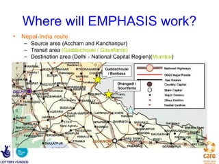 Where will EMPHASIS work?
• Nepal-India route
   – Source area (Accham and Kanchanpur)
   – Transit area (Gaddachouki / Gaurifanta)
   – Destination area (Delhi - National Capital Region)(Mumbai)

                                   Gaddachouki
                                    / Banbasa

                                        Dhangadi /
                                        Gourifanta
 