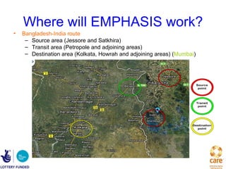 Where will EMPHASIS work?
•   Bangladesh-India route
     – Source area (Jessore and Satkhira)
     – Transit area (Petropole and adjoining areas)
     – Destination area (Kolkata, Howrah and adjoining areas) (Mumbai)




                                                                         Source
                                                                          point




                                                                         Transit
                                                                          point




                                                                    Destination
                                                                      point
 