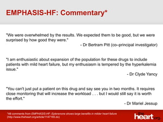 EMPHASIS-HF: Commentary*

"We were overwhelmed by the results. We expected them to be good, but we were
surprised by how good they were."
                                      - Dr Bertram Pitt (co–principal investigator)


"I am enthusiastic about expansion of the population for these drugs to include
patients with mild heart failure, but my enthusiasm is tempered by the hyperkalemia
issue."
                                                                    - Dr Clyde Yancy


"You can't just put a patient on this drug and say see you in two months. It requires
close monitoring that will increase the workload . . . but I would still say it is worth
the effort."
                                                                      - Dr Mariel Jessup

*All comments from EMPHASIS-HF: Eplerenone shows large benefits in milder heart failure
(http://www.theheart.org/article/1147165.do)
 