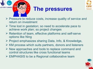 The pressures
 Pressure to reduce costs, increase quality of service and
  return on investment
 Time lost in gestation; so need to accelerate pace to
  achieve work plan; so project changes
 Retention of team, effective platforms and self-serve
  options like Ning
 Project emphasizes sharing Data, Info, & Knowledge,
 KM process which suits partners, donors and listeners
 New approaches and tools to replace command and
  control structures like cross functional teams
 EMPHASIS to be a Regional collaborative team
 