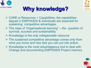 Why knowledge?
 CARE is Resources + Capabilities; the capabilities
  tapped in EMPHASIS & individuals are essential for
  sustaining competitive advantages.
 The raise of ‘Organisational learning” – the question of
  survival, success and sustainability
 Knowledge is the only indispensible resource
 The sustained competitive advantage comes only from
  what you know and how fast you can put into action.
 Knowledge is the most advantageous tool to deal with
  Change and documenting EMPHASIS Project memory
 
