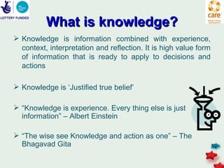 What is knowledge?
 Knowledge is information combined with experience,
  context, interpretation and reflection. It is high value form
  of information that is ready to apply to decisions and
  actions

 Knowledge is ‘Justified true belief’

 “Knowledge is experience. Every thing else is just
  information” – Albert Einstein

 “The wise see Knowledge and action as one” – The
  Bhagavad Gita
 