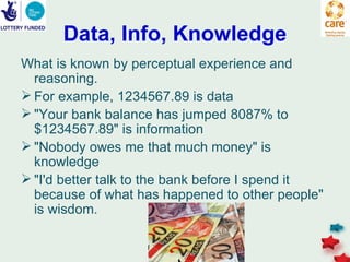Data, Info, Knowledge
What is known by perceptual experience and
  reasoning.
 For example, 1234567.89 is data
 "Your bank balance has jumped 8087% to
  $1234567.89" is information
 "Nobody owes me that much money" is
  knowledge
 "I'd better talk to the bank before I spend it
  because of what has happened to other people"
  is wisdom.
 