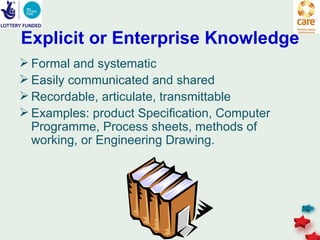 Explicit or Enterprise Knowledge
 Formal and systematic
 Easily communicated and shared
 Recordable, articulate, transmittable
 Examples: product Specification, Computer
  Programme, Process sheets, methods of
  working, or Engineering Drawing.
 