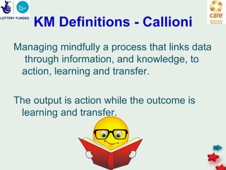 KM Definitions - Callioni
Managing mindfully a process that links data
  through information, and knowledge, to
 action, learning and transfer.

The output is action while the outcome is
 learning and transfer.
 