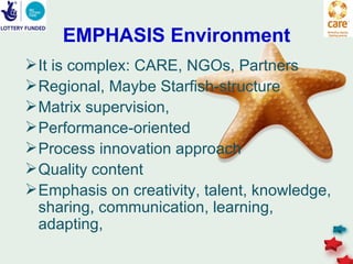EMPHASIS Environment
 It is complex: CARE, NGOs, Partners
 Regional, Maybe Starfish-structure
 Matrix supervision,
 Performance-oriented
 Process innovation approach
 Quality content
 Emphasis on creativity, talent, knowledge,
  sharing, communication, learning,
  adapting,
 