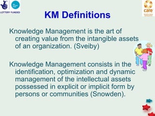 KM Definitions
Knowledge Management is the art of
 creating value from the intangible assets
 of an organization. (Sveiby)

Knowledge Management consists in the
 identification, optimization and dynamic
 management of the intellectual assets
 possessed in explicit or implicit form by
 persons or communities (Snowden).
 