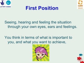 First Position

Seeing, hearing and feeling the situation
 through your own eyes, ears and feelings.

You think in terms of what is important to
 you, and what you want to achieve,
 