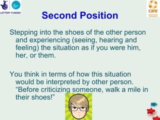 Second Position
Stepping into the shoes of the other person
  and experiencing (seeing, hearing and
  feeling) the situation as if you were him,
  her, or them.

You think in terms of how this situation
 would be interpreted by other person.
 “Before criticizing someone, walk a mile in
 their shoes!”
 