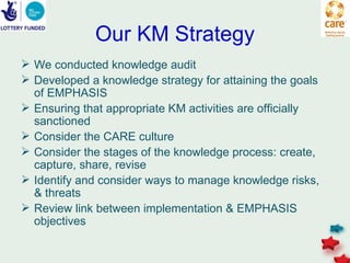 Our KM Strategy
 We conducted knowledge audit
 Developed a knowledge strategy for attaining the goals
  of EMPHASIS
 Ensuring that appropriate KM activities are officially
  sanctioned
 Consider the CARE culture
 Consider the stages of the knowledge process: create,
  capture, share, revise
 Identify and consider ways to manage knowledge risks,
  & threats
 Review link between implementation & EMPHASIS
  objectives
 