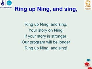 Ring up Ning, and sing,

   Ring up Ning, and sing,
      Your story on Ning;
   If your story is stronger,
  Our program will be longer
   Ring up Ning, and sing!
 