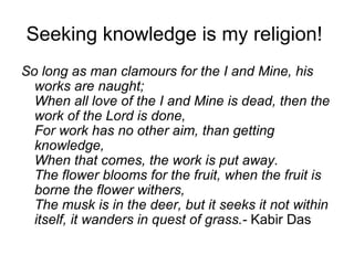 Seeking knowledge is my religion!
So long as man clamours for the I and Mine, his
  works are naught;
  When all love of the I and Mine is dead, then the
  work of the Lord is done,
  For work has no other aim, than getting
  knowledge,
  When that comes, the work is put away.
  The flower blooms for the fruit, when the fruit is
  borne the flower withers,
  The musk is in the deer, but it seeks it not within
  itself, it wanders in quest of grass.- Kabir Das
 