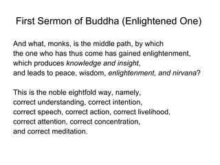 First Sermon of Buddha (Enlightened One)

And what, monks, is the middle path, by which
the one who has thus come has gained enlightenment,
which produces knowledge and insight,
and leads to peace, wisdom, enlightenment, and nirvana?

This is the noble eightfold way, namely,
correct understanding, correct intention,
correct speech, correct action, correct livelihood,
correct attention, correct concentration,
and correct meditation.
 