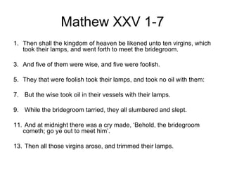 Mathew XXV 1-7
1. Then shall the kingdom of heaven be likened unto ten virgins, which
   took their lamps, and went forth to meet the bridegroom.

3. And five of them were wise, and five were foolish.

5. They that were foolish took their lamps, and took no oil with them:

7. But the wise took oil in their vessels with their lamps.

9. While the bridegroom tarried, they all slumbered and slept.

11. And at midnight there was a cry made, ‘Behold, the bridegroom
   cometh; go ye out to meet him’.

13. Then all those virgins arose, and trimmed their lamps.
 