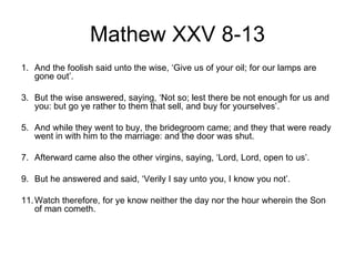 Mathew XXV 8-13
1. And the foolish said unto the wise, ‘Give us of your oil; for our lamps are
   gone out’.

3. But the wise answered, saying, ‘Not so; lest there be not enough for us and
   you: but go ye rather to them that sell, and buy for yourselves’.

5. And while they went to buy, the bridegroom came; and they that were ready
   went in with him to the marriage: and the door was shut.

7. Afterward came also the other virgins, saying, ‘Lord, Lord, open to us’.

9. But he answered and said, ‘Verily I say unto you, I know you not’.

11. Watch therefore, for ye know neither the day nor the hour wherein the Son
    of man cometh.
 