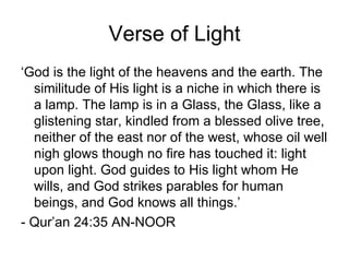 Verse of Light
‘God is the light of the heavens and the earth. The
  similitude of His light is a niche in which there is
  a lamp. The lamp is in a Glass, the Glass, like a
  glistening star, kindled from a blessed olive tree,
  neither of the east nor of the west, whose oil well
  nigh glows though no fire has touched it: light
  upon light. God guides to His light whom He
  wills, and God strikes parables for human
  beings, and God knows all things.’
- Qur’an 24:35 AN-NOOR
 