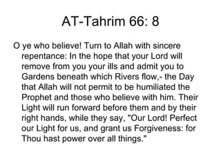 AT-Tahrim 66: 8
O ye who believe! Turn to Allah with sincere
  repentance: In the hope that your Lord will
  remove from you your ills and admit you to
  Gardens beneath which Rivers flow,- the Day
  that Allah will not permit to be humiliated the
  Prophet and those who believe with him. Their
  Light will run forward before them and by their
  right hands, while they say, "Our Lord! Perfect
  our Light for us, and grant us Forgiveness: for
  Thou hast power over all things."
 