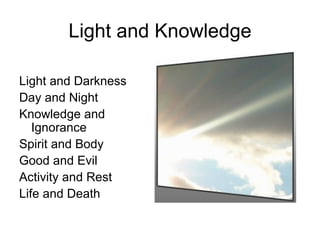 Light and Knowledge

Light and Darkness
Day and Night
Knowledge and
   Ignorance
Spirit and Body
Good and Evil
Activity and Rest
Life and Death
 