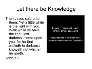 Let there be Knowledge
Then Jesus said unto
  them, Yet a little while
  is the light with you.
  Walk while ye have
  the light, lest
  darkness come upon
  you: for he that
  walketh in darkness
  knoweth not whither
  he goeth.
John XII,
 