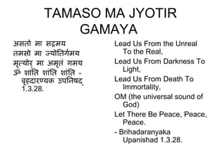 TAMASO MA JYOTIR
             GAMAYA
असतो मा सदमय            Lead Us From the Unreal
तमसो मा जयोितगमय  ग        To the Real,
मतयोर ् मा अमतं गमय
 ृ            ृ         Lead Us From Darkness To
                           Light,
ॐ शांित शांित शांित -
   बहदारणयक उपििषद
    ृ                   Lead Us From Death To
   1.3.28.                 Immortality,
                        OM (the universal sound of
                           God)
                        Let There Be Peace, Peace,
                           Peace.
                        - Brihadaranyaka
                           Upanishad 1.3.28.
 