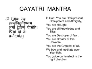GAYATRI MANTRA
ॐ भूभव॒ ॒ सव॒ ॒
        ुग               O God! You are Omnipresent,
 ततस॑िवतुवरे॑ णयम ्
                           Omnipotent and Almighty,
               ग         You are all Light.
 भ॒ गो॑ दे॒वसय॑ धीमिह।   You are all Knowledge and
 िधय॒ ो यो ि॒॑             Bliss.
 पच॒ ोदया॑त॥ ्           You are Destroyer of fear,
                         You are Creator of this
                           Universe,
                         You are the Greatest of all.
                         We bow and meditate upon
                           Your light.
                         You guide our intellect in the
                           right direction.
 