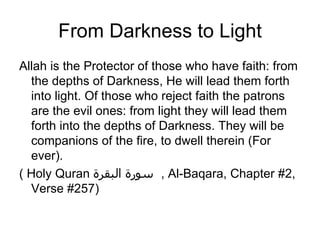 From Darkness to Light
Allah is the Protector of those who have faith: from
  the depths of Darkness, He will lead them forth
  into light. Of those who reject faith the patrons
  are the evil ones: from light they will lead them
  forth into the depths of Darkness. They will be
  companions of the fire, to dwell therein (For
  ever).
( Holy Quran ‫ , سورة البقرة‬Al-Baqara, Chapter #2,
  Verse #257)
 