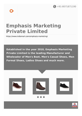 +91-8071871190
Emphasis Marketing
Private Limited
https://www.indiamart.com/emphasis-marketing/
Established in the year 2010, Emphasis Marketing
Private Limited is the leading Manufacturer and
Wholesaler of Men's Boot, Men's Casual Shoes, Men
Formal Shoes, Ladies Shoes and much more.
 
